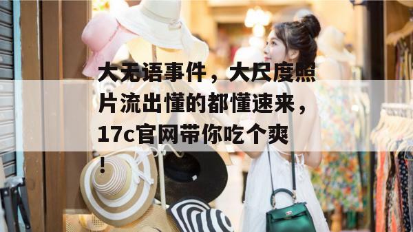 大无语事件，大尺度照片流出懂的都懂速来，17c官网带你吃个爽！