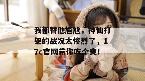 我都替他尴尬,神仙打架的战况太惨烈了,17c官网带你吃个爽!