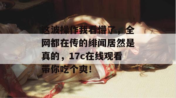 这波操作我看懵了，全网都在传的绯闻居然是真的，17c在线观看带你吃个爽！