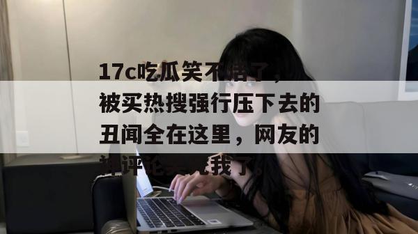 17c吃瓜笑不活了，被买热搜强行压下去的丑闻全在这里，网友的神评论笑死我了。