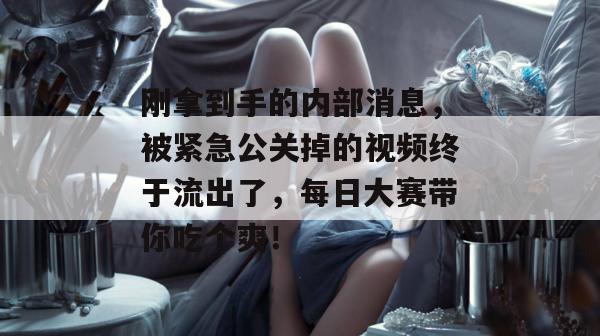 刚拿到手的内部消息，被紧急公关掉的视频终于流出了，每日大赛带你吃个爽！