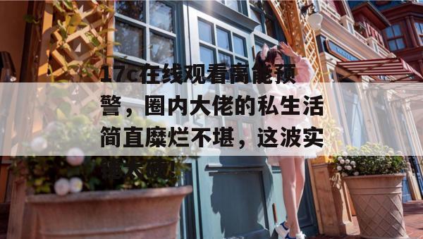 17c在线观看高能预警，圈内大佬的私生活简直糜烂不堪，这波实锤太硬！
