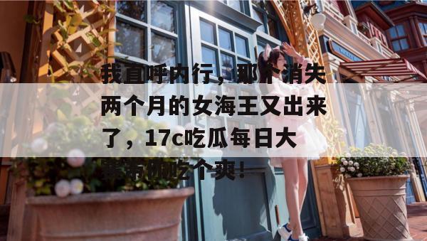 我直呼内行，那个消失两个月的女海王又出来了，17c吃瓜每日大赛带你吃个爽！