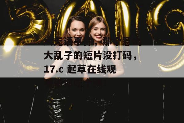 大无语事件，那个惹出大乱子的短片没打码，17.c 起草在线观看带你吃个爽！