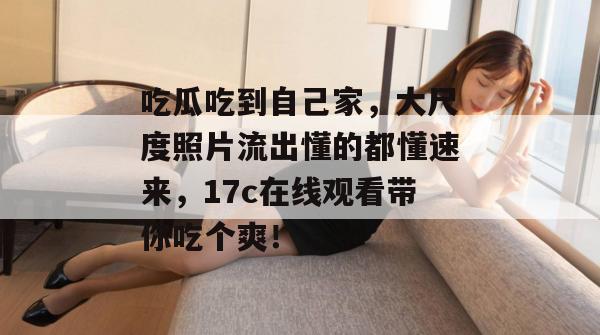 吃瓜吃到自己家，大尺度照片流出懂的都懂速来，17c在线观看带你吃个爽！