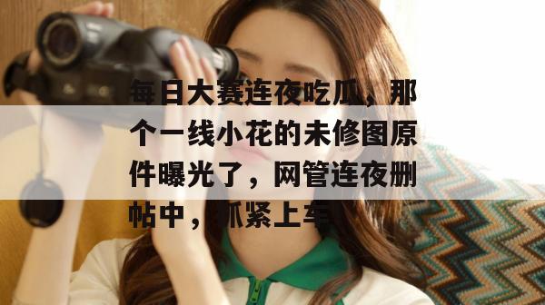 每日大赛连夜吃瓜，那个一线小花的未修图原件曝光了，网管连夜删帖中，抓紧上车！