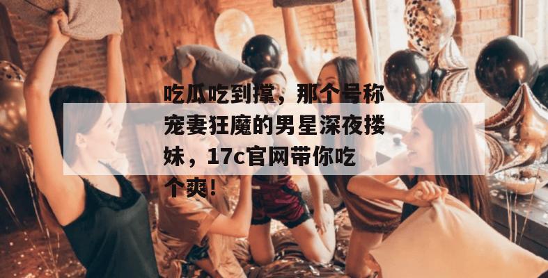 吃瓜吃到撑，那个号称宠妻狂魔的男星深夜搂妹，17c官网带你吃个爽！