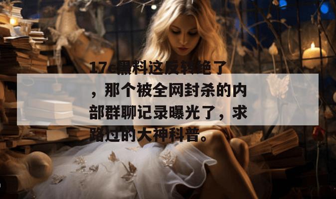 17c黑料这反转绝了，那个被全网封杀的内部群聊记录曝光了，求路过的大神科普。