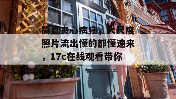 简直丧心病狂，大尺度照片流出懂的都懂速来，17c在线观看带你吃个爽！