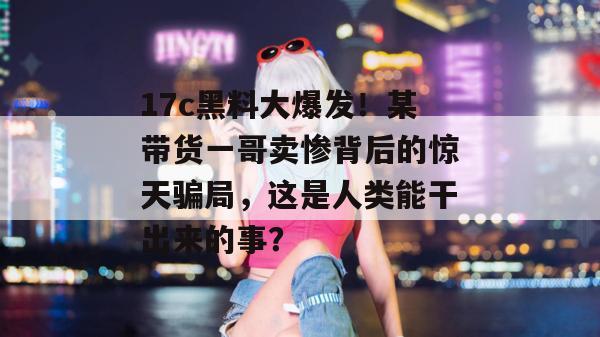 17c黑料大爆发！某带货一哥卖惨背后的惊天骗局，这是人类能干出来的事？