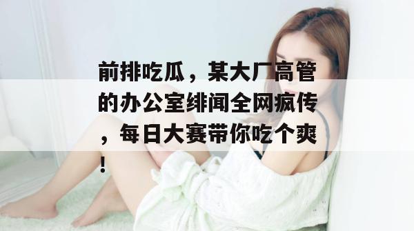 前排吃瓜，某大厂高管的办公室绯闻全网疯传，每日大赛带你吃个爽！