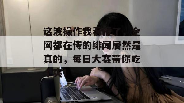 这波操作我看懵了，全网都在传的绯闻居然是真的，每日大赛带你吃个爽！