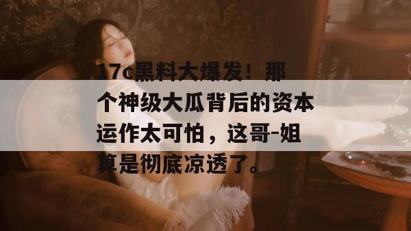 17c黑料大爆发！那个神级大瓜背后的资本运作太可怕，这哥-姐算是彻底凉透了。