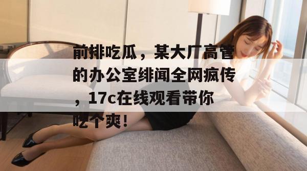 前排吃瓜，某大厂高管的办公室绯闻全网疯传，17c在线观看带你吃个爽！