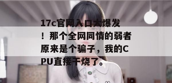 17c官网入口大爆发！那个全网同情的弱者原来是个骗子，我的CPU直接干烧了。