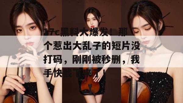17c黑料大爆发！那个惹出大乱子的短片没打码，刚刚被秒删，我手快截下来了！