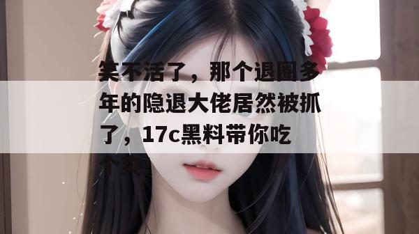 笑不活了，那个退圈多年的隐退大佬居然被抓了，17c黑料带你吃个爽！
