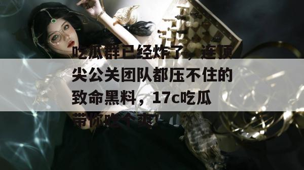 吃瓜群已经炸了，连顶尖公关团队都压不住的致命黑料，17c吃瓜带你吃个爽！