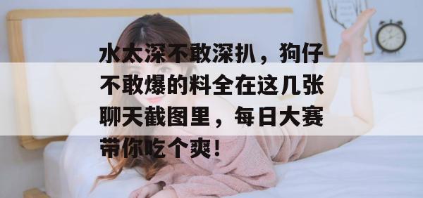 水太深不敢深扒，狗仔不敢爆的料全在这几张聊天截图里，每日大赛带你吃个爽！