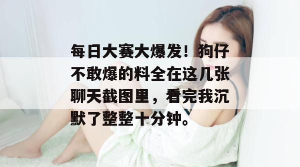 每日大赛大爆发！狗仔不敢爆的料全在这几张聊天截图里，看完我沉默了整整十分钟。