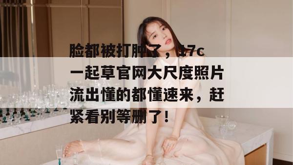脸都被打肿了，17c一起草官网大尺度照片流出懂的都懂速来，赶紧看别等删了！