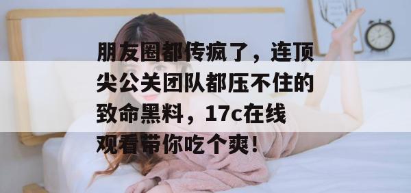 朋友圈都传疯了，连顶尖公关团队都压不住的致命黑料，17c在线观看带你吃个爽！