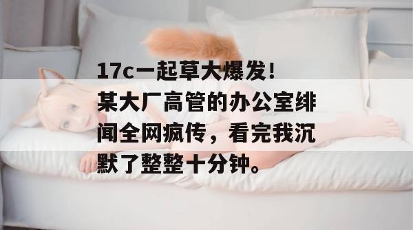 17c一起草大爆发！某大厂高管的办公室绯闻全网疯传，看完我沉默了整整十分钟。