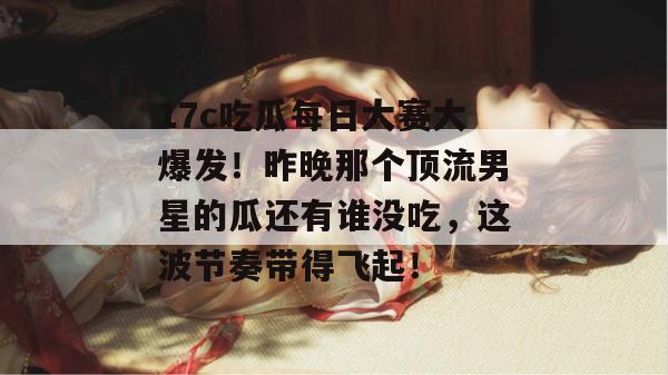 17c吃瓜每日大赛大爆发！昨晚那个顶流男星的瓜还有谁没吃，这波节奏带得飞起！