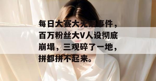 每日大赛大无语事件，百万粉丝大V人设彻底崩塌，三观碎了一地，拼都拼不起来。
