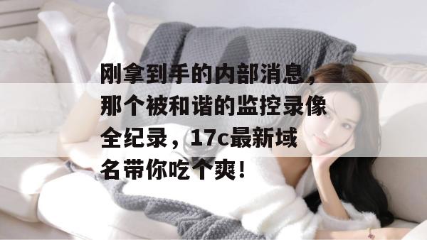 刚拿到手的内部消息，那个被和谐的监控录像全纪录，17c最新域名带你吃个爽！