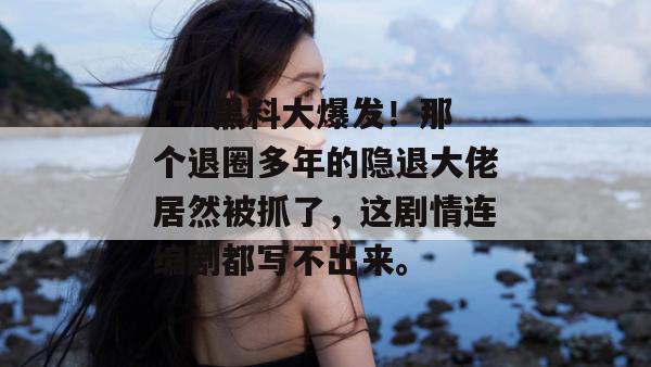 17c黑料大爆发！那个退圈多年的隐退大佬居然被抓了，这剧情连编剧都写不出来。