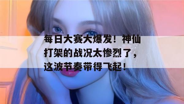 每日大赛大爆发！神仙打架的战况太惨烈了，这波节奏带得飞起！