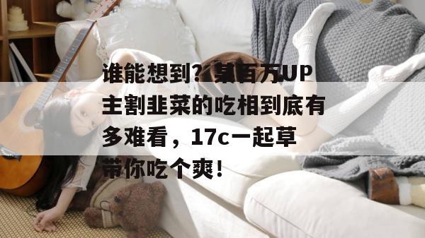 谁能想到？某百万UP主割韭菜的吃相到底有多难看，17c一起草带你吃个爽！