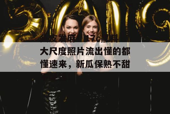 头皮发麻！17c黑料大尺度照片流出懂的都懂速来，新瓜保熟不甜不要钱！