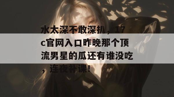 水太深不敢深扒，17c官网入口昨晚那个顶流男星的瓜还有谁没吃，连夜补课！