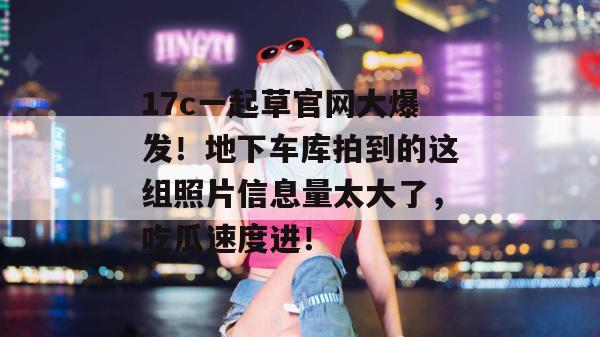 17c一起草官网大爆发！地下车库拍到的这组照片信息量太大了，吃瓜速度进！