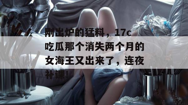 刚出炉的猛料，17c吃瓜那个消失两个月的女海王又出来了，连夜补课！