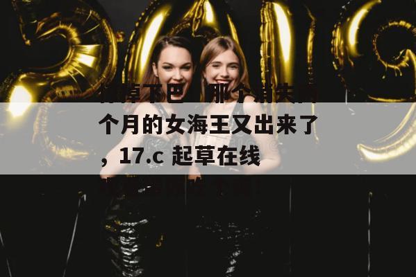 惊掉下巴！那个消失两个月的女海王又出来了，17.c 起草在线观看带你吃个爽！