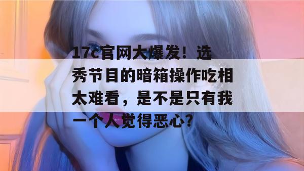 17c官网大爆发！选秀节目的暗箱操作吃相太难看，是不是只有我一个人觉得恶心？