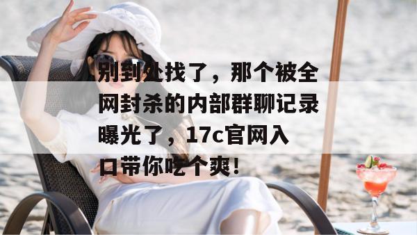 别到处找了，那个被全网封杀的内部群聊记录曝光了，17c官网入口带你吃个爽！