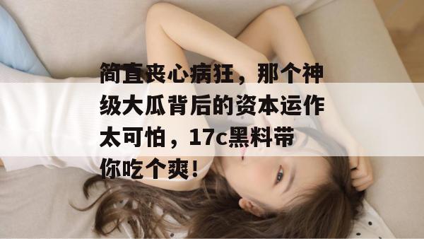 简直丧心病狂，那个神级大瓜背后的资本运作太可怕，17c黑料带你吃个爽！