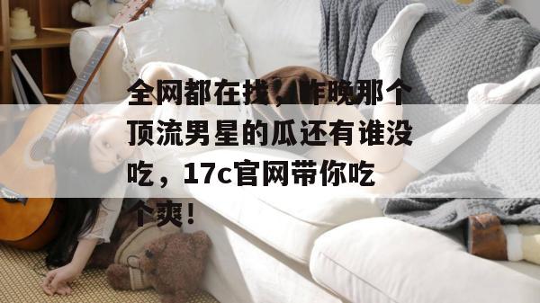 全网都在找，昨晚那个顶流男星的瓜还有谁没吃，17c官网带你吃个爽！