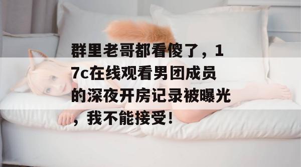 群里老哥都看傻了，17c在线观看男团成员的深夜开房记录被曝光，我不能接受！