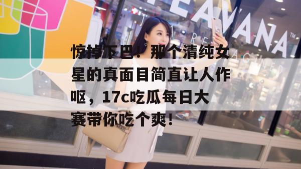 惊掉下巴！那个清纯女星的真面目简直让人作呕，17c吃瓜每日大赛带你吃个爽！