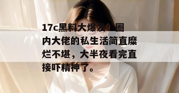 17c黑料大爆发！圈内大佬的私生活简直糜烂不堪，大半夜看完直接吓精神了。