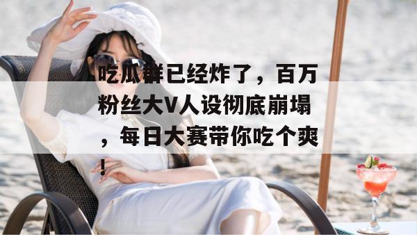 吃瓜群已经炸了，百万粉丝大V人设彻底崩塌，每日大赛带你吃个爽！