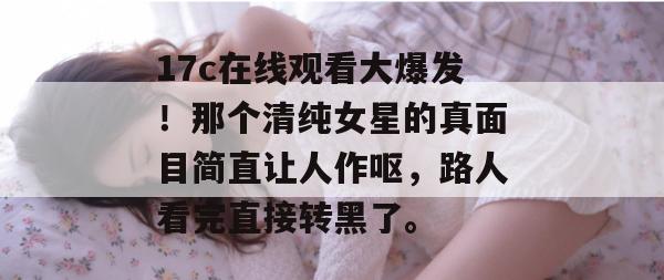 17c在线观看大爆发！那个清纯女星的真面目简直让人作呕，路人看完直接转黑了。