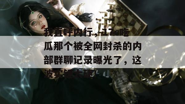 我直呼内行，17c吃瓜那个被全网封杀的内部群聊记录曝光了，这波实锤太硬！