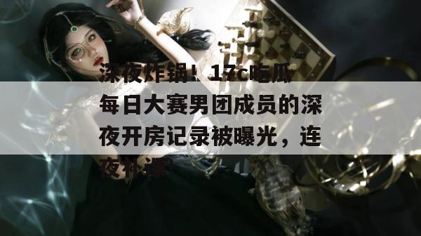 深夜炸锅！17c吃瓜每日大赛男团成员的深夜开房记录被曝光，连夜补课！