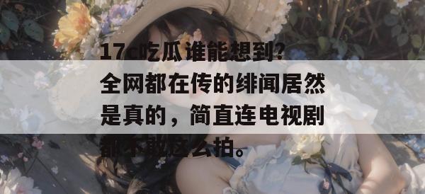 17c吃瓜谁能想到？全网都在传的绯闻居然是真的，简直连电视剧都不敢这么拍。